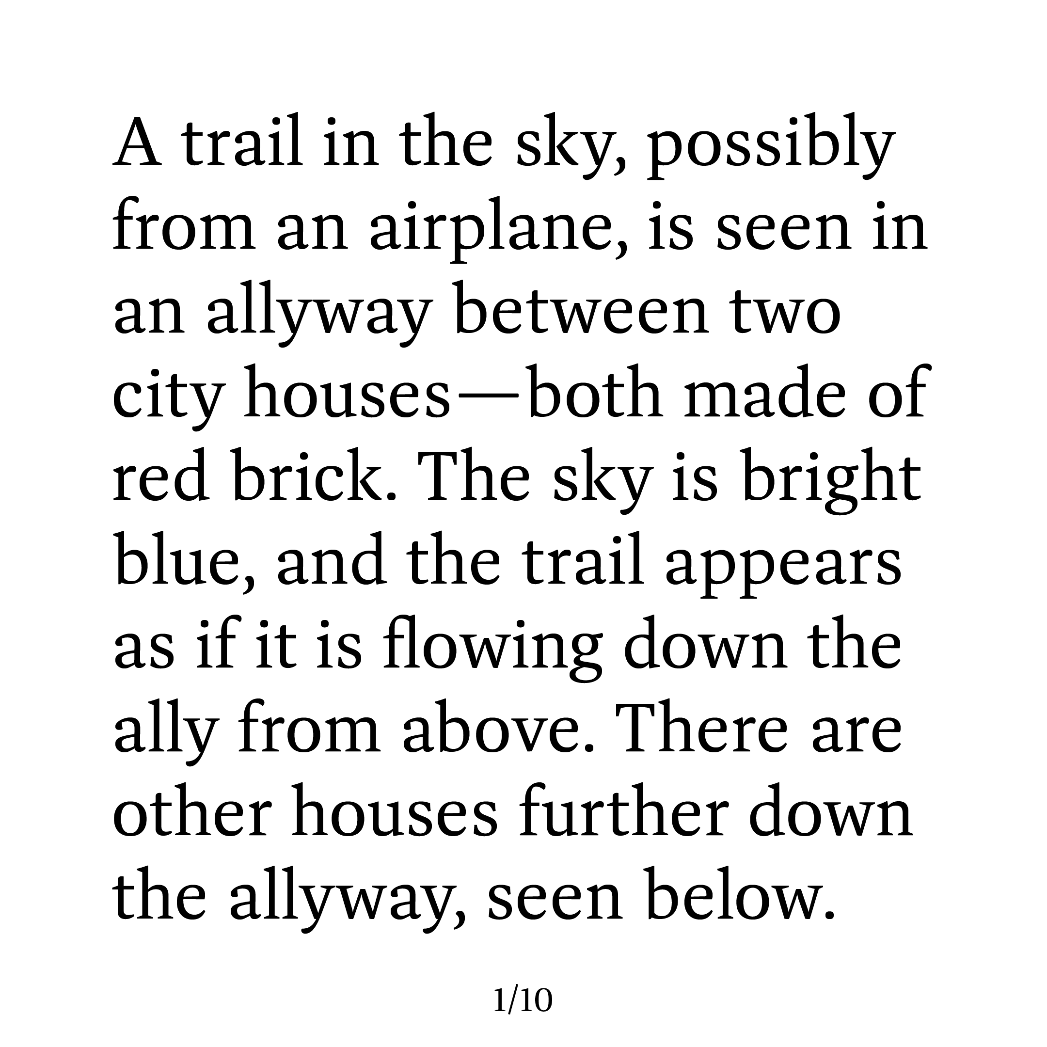 The image is simply of black text on a white background. The text says the following: “A trail in the sky, possibly from an airplane, is seen in an alleyway between two city houses—both made of red brick. The sky is bright blue, and the trail appears as if it is flowing down the path from above. There are other houses further down the alleyway, seen below.”