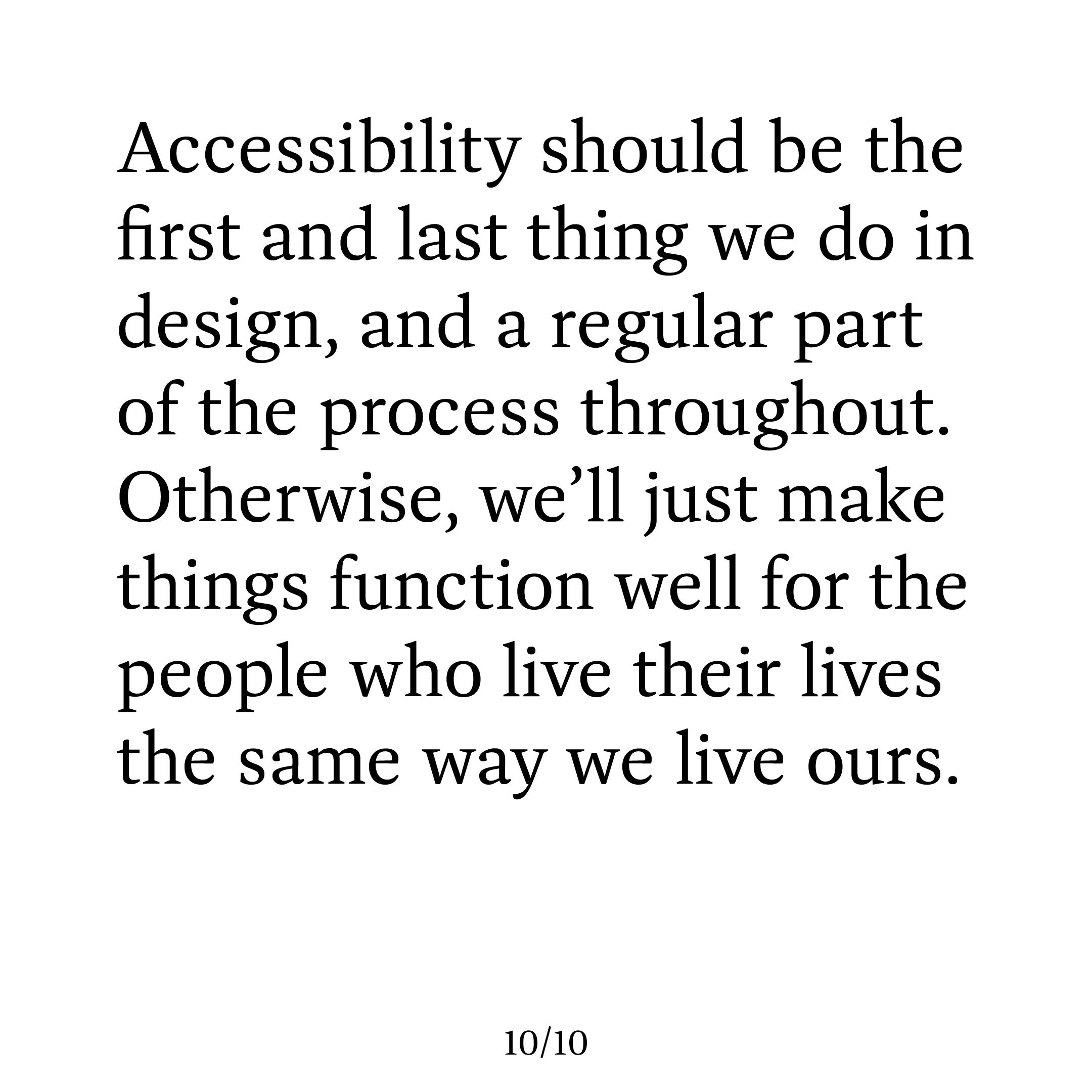 This final slide echoes the style of the first one, saying 'Accessibility should be the first and last thing we do in design, and a regular part of the process throughout. Otherwise, we’ll just make things function well for the people who live their lives the same way we live ours.'