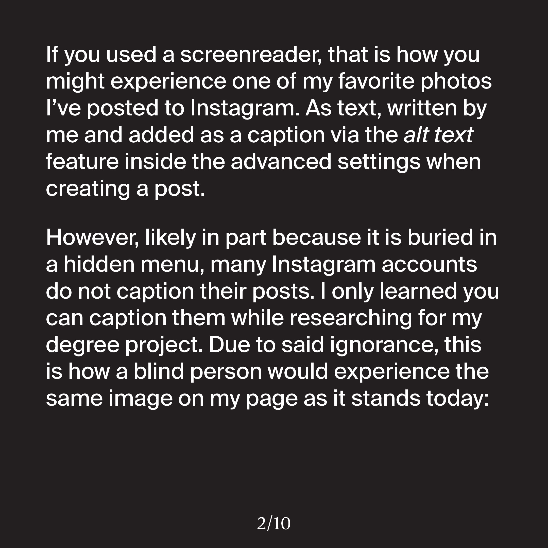 'If you used a screenreader, that is how you might experience one of my favorite photos I’ve posted to Instagram. As text, written by me and added as a caption via the alt text feature inside the advanced settings when creating a post. However, likely in part because it is buried in a hidden menu, many Instagram accounts do not caption their posts. I only learned you can caption them while researching for my degree project. Due to said ignorance, this is how a blind person would experience the same image on my page as it stands today:'
