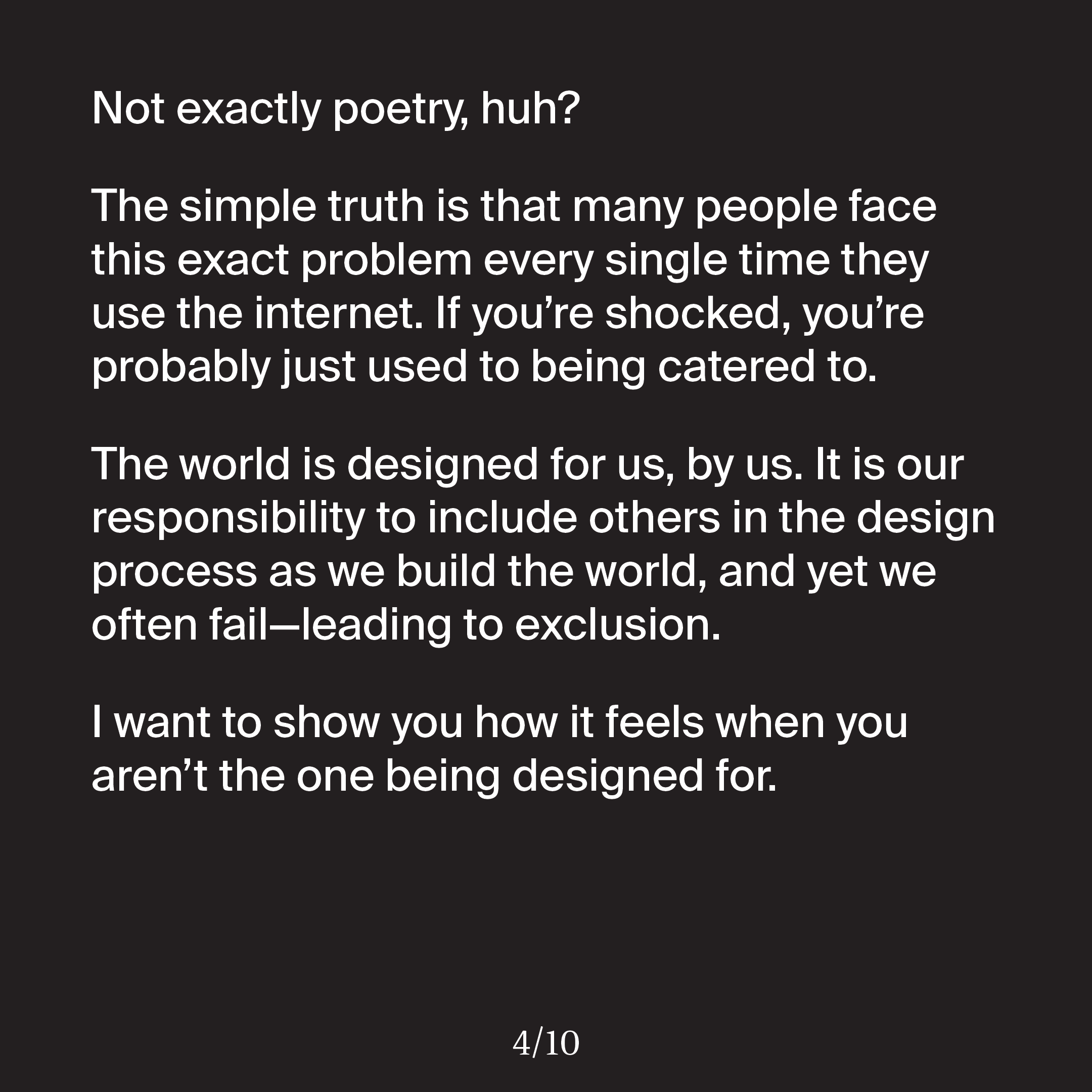 'Not exactly poetry, huh? The simple truth is that many people face this exact problem every single time they use the internet. If you’re shocked, you’re probably just used to being catered to. The world is designed for us, by us. It is our responsibility to include others in the design process as we build the world, and yet we often fail—leading to exclusion. I want to show you how it feels when you aren’t the one being designed for.'