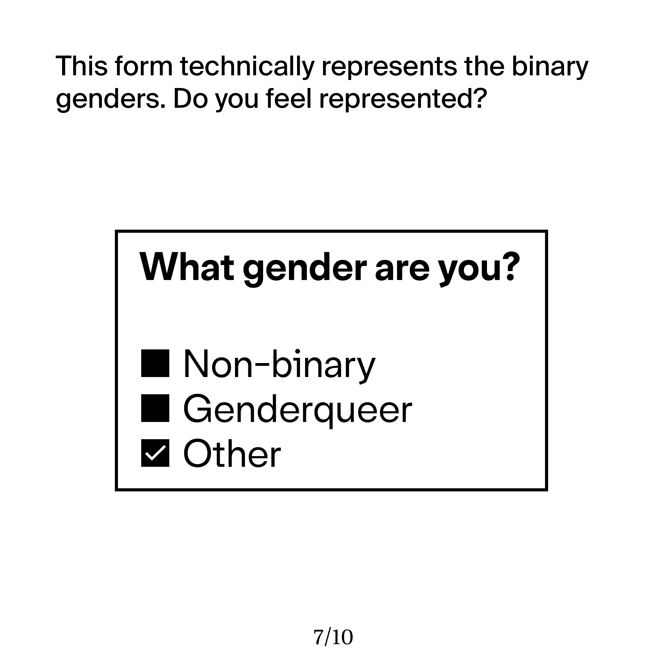 This shows a form asking for the users gender, with three options: Non-binary, Genderqueer, or Other. I ask the viewer if they truly feel represented by this form, or if it feels exclusionary even though the binary genders are technically included.