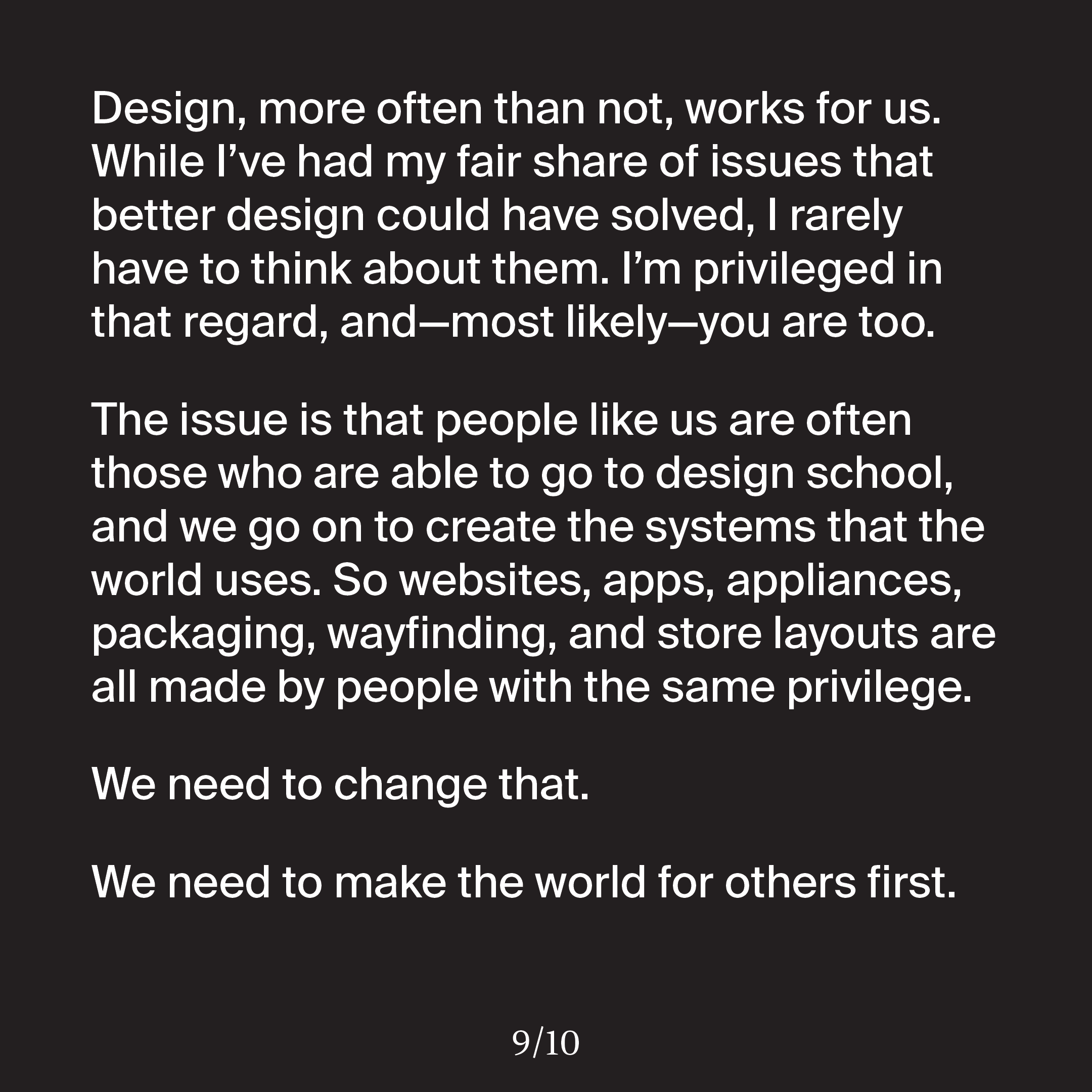 'Design, more often than not, works for us. While I’ve had my fair share of issues that better design could have solved, I rarely have to think about them. I’m privileged in that regard, and—most likely—you are too. The issue is that people like us are often those who are able to go to design school, and we go on to create the systems that the world uses. So websites, apps, appliances, packaging, wayfinding, and store layouts are all made by people with the same privilege. We need to change that. We need to make the world for others first.'